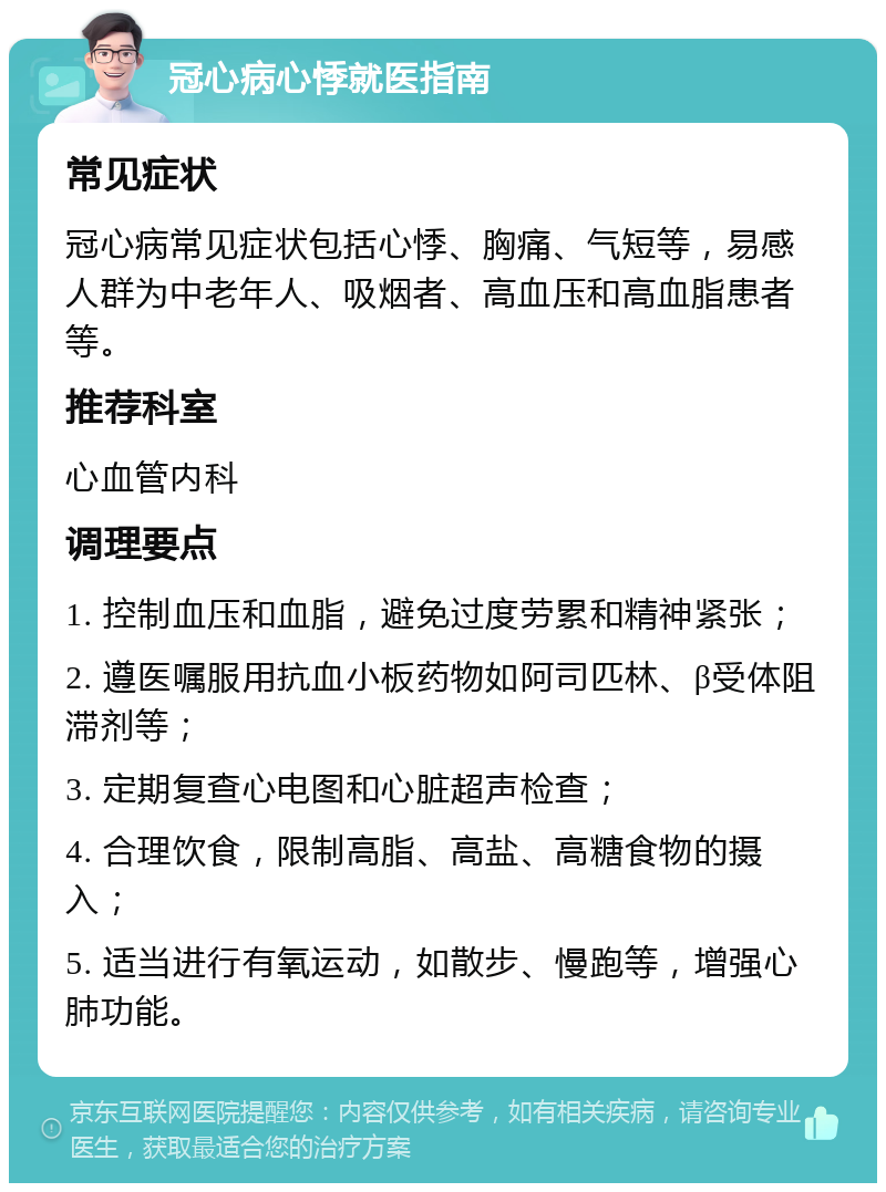 冠心病心悸就医指南 常见症状 冠心病常见症状包括心悸、胸痛、气短等，易感人群为中老年人、吸烟者、高血压和高血脂患者等。 推荐科室 心血管内科 调理要点 1. 控制血压和血脂，避免过度劳累和精神紧张； 2. 遵医嘱服用抗血小板药物如阿司匹林、β受体阻滞剂等； 3. 定期复查心电图和心脏超声检查； 4. 合理饮食，限制高脂、高盐、高糖食物的摄入； 5. 适当进行有氧运动，如散步、慢跑等，增强心肺功能。