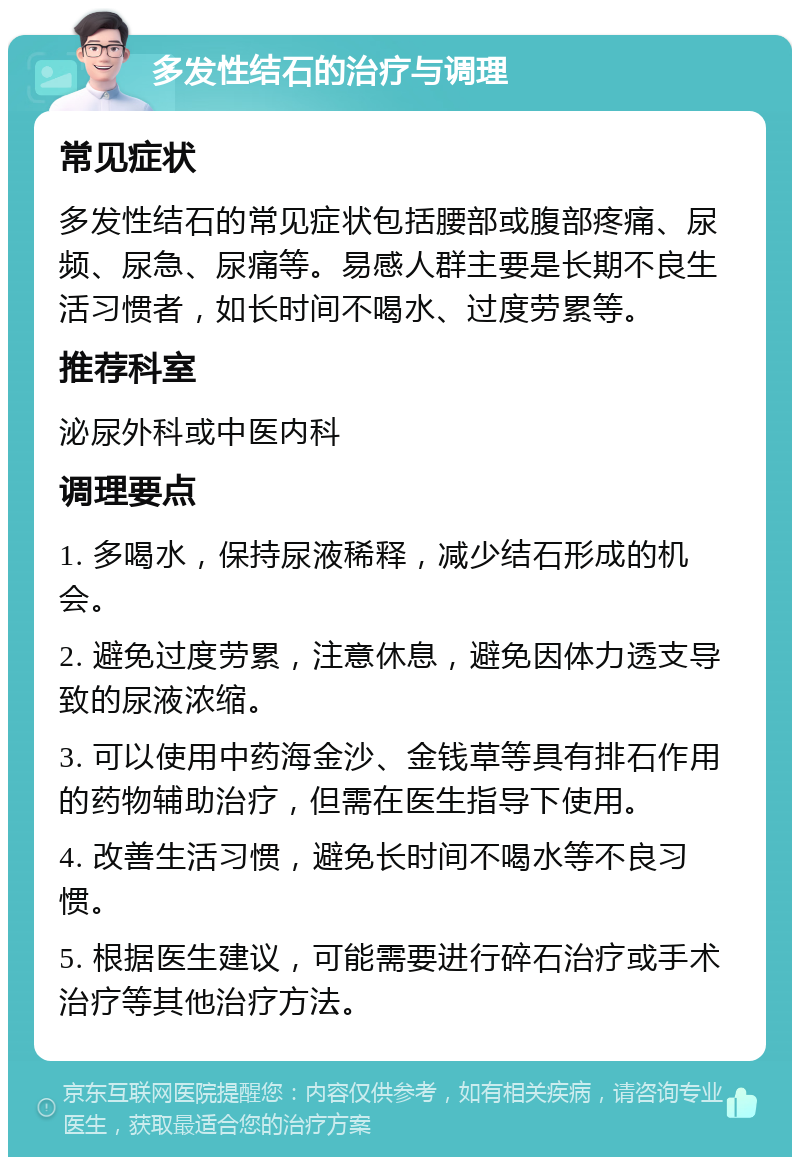 多发性结石的治疗与调理 常见症状 多发性结石的常见症状包括腰部或腹部疼痛、尿频、尿急、尿痛等。易感人群主要是长期不良生活习惯者，如长时间不喝水、过度劳累等。 推荐科室 泌尿外科或中医内科 调理要点 1. 多喝水，保持尿液稀释，减少结石形成的机会。 2. 避免过度劳累，注意休息，避免因体力透支导致的尿液浓缩。 3. 可以使用中药海金沙、金钱草等具有排石作用的药物辅助治疗，但需在医生指导下使用。 4. 改善生活习惯，避免长时间不喝水等不良习惯。 5. 根据医生建议，可能需要进行碎石治疗或手术治疗等其他治疗方法。