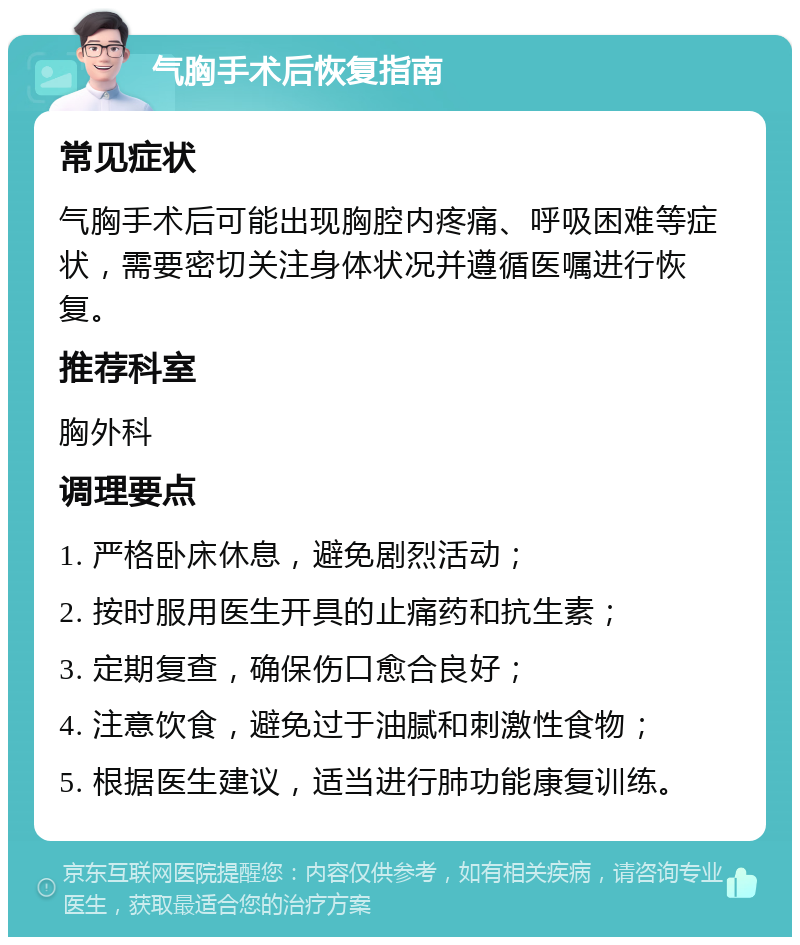 气胸手术后恢复指南 常见症状 气胸手术后可能出现胸腔内疼痛、呼吸困难等症状，需要密切关注身体状况并遵循医嘱进行恢复。 推荐科室 胸外科 调理要点 1. 严格卧床休息，避免剧烈活动； 2. 按时服用医生开具的止痛药和抗生素； 3. 定期复查，确保伤口愈合良好； 4. 注意饮食，避免过于油腻和刺激性食物； 5. 根据医生建议，适当进行肺功能康复训练。