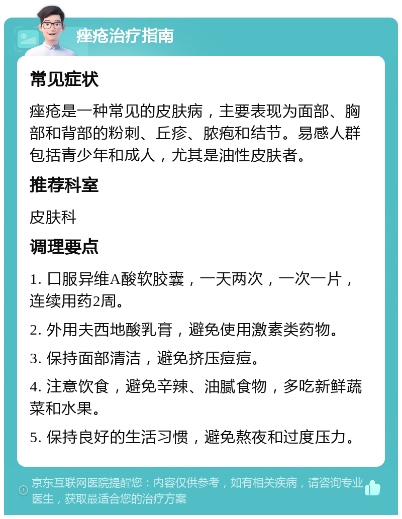 痤疮治疗指南 常见症状 痤疮是一种常见的皮肤病，主要表现为面部、胸部和背部的粉刺、丘疹、脓疱和结节。易感人群包括青少年和成人，尤其是油性皮肤者。 推荐科室 皮肤科 调理要点 1. 口服异维A酸软胶囊，一天两次，一次一片，连续用药2周。 2. 外用夫西地酸乳膏，避免使用激素类药物。 3. 保持面部清洁，避免挤压痘痘。 4. 注意饮食，避免辛辣、油腻食物，多吃新鲜蔬菜和水果。 5. 保持良好的生活习惯，避免熬夜和过度压力。