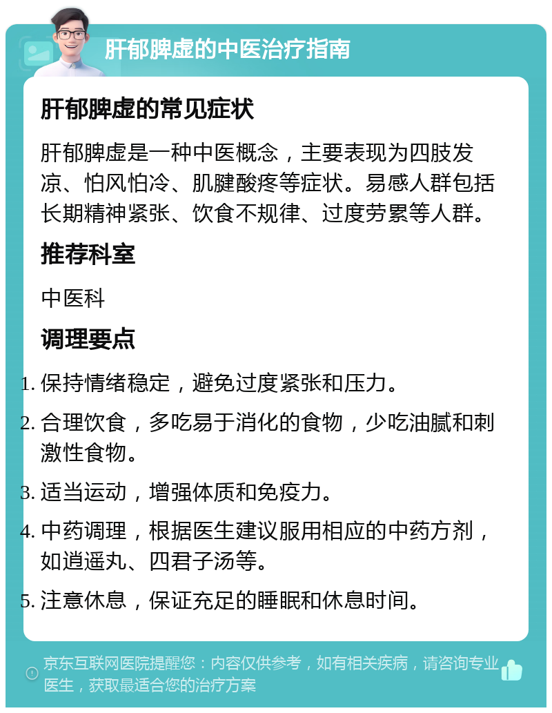 肝郁脾虚的中医治疗指南 肝郁脾虚的常见症状 肝郁脾虚是一种中医概念，主要表现为四肢发凉、怕风怕冷、肌腱酸疼等症状。易感人群包括长期精神紧张、饮食不规律、过度劳累等人群。 推荐科室 中医科 调理要点 保持情绪稳定，避免过度紧张和压力。 合理饮食，多吃易于消化的食物，少吃油腻和刺激性食物。 适当运动，增强体质和免疫力。 中药调理，根据医生建议服用相应的中药方剂，如逍遥丸、四君子汤等。 注意休息，保证充足的睡眠和休息时间。