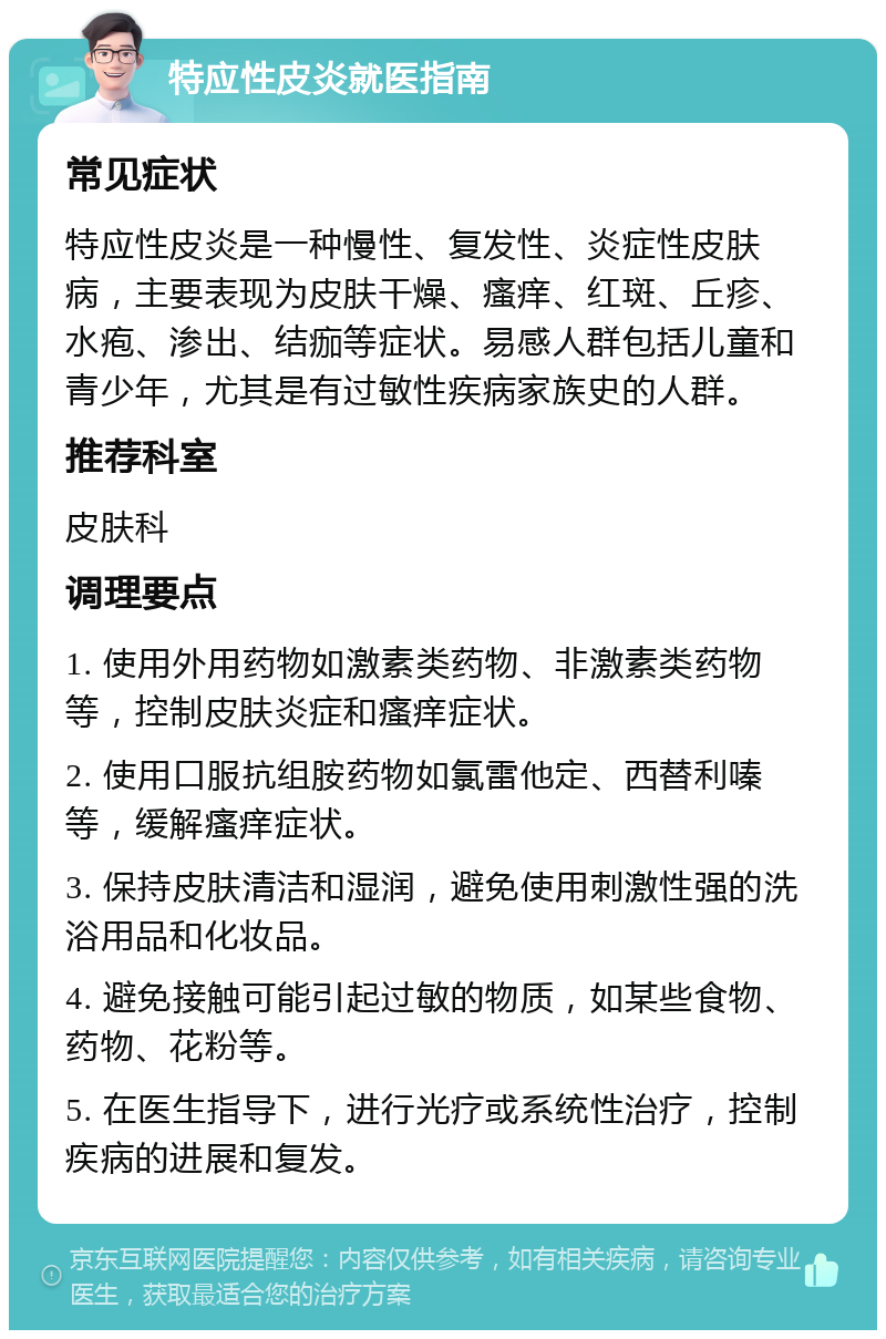 特应性皮炎就医指南 常见症状 特应性皮炎是一种慢性、复发性、炎症性皮肤病，主要表现为皮肤干燥、瘙痒、红斑、丘疹、水疱、渗出、结痂等症状。易感人群包括儿童和青少年，尤其是有过敏性疾病家族史的人群。 推荐科室 皮肤科 调理要点 1. 使用外用药物如激素类药物、非激素类药物等，控制皮肤炎症和瘙痒症状。 2. 使用口服抗组胺药物如氯雷他定、西替利嗪等，缓解瘙痒症状。 3. 保持皮肤清洁和湿润，避免使用刺激性强的洗浴用品和化妆品。 4. 避免接触可能引起过敏的物质，如某些食物、药物、花粉等。 5. 在医生指导下，进行光疗或系统性治疗，控制疾病的进展和复发。