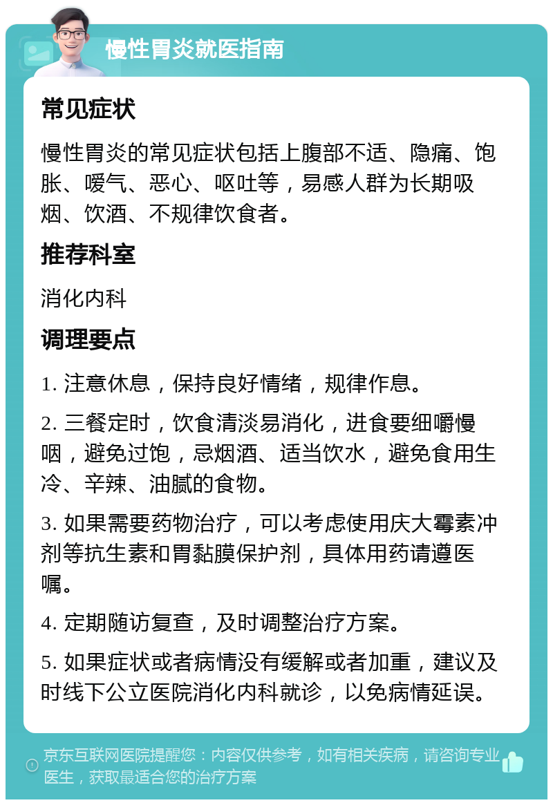 慢性胃炎就医指南 常见症状 慢性胃炎的常见症状包括上腹部不适、隐痛、饱胀、嗳气、恶心、呕吐等，易感人群为长期吸烟、饮酒、不规律饮食者。 推荐科室 消化内科 调理要点 1. 注意休息，保持良好情绪，规律作息。 2. 三餐定时，饮食清淡易消化，进食要细嚼慢咽，避免过饱，忌烟酒、适当饮水，避免食用生冷、辛辣、油腻的食物。 3. 如果需要药物治疗，可以考虑使用庆大霉素冲剂等抗生素和胃黏膜保护剂，具体用药请遵医嘱。 4. 定期随访复查，及时调整治疗方案。 5. 如果症状或者病情没有缓解或者加重，建议及时线下公立医院消化内科就诊，以免病情延误。