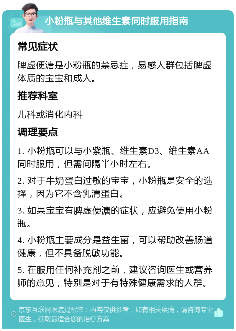 小粉瓶与其他维生素同时服用指南 常见症状 脾虚便溏是小粉瓶的禁忌症，易感人群包括脾虚体质的宝宝和成人。 推荐科室 儿科或消化内科 调理要点 1. 小粉瓶可以与小紫瓶、维生素D3、维生素AA同时服用，但需间隔半小时左右。 2. 对于牛奶蛋白过敏的宝宝，小粉瓶是安全的选择，因为它不含乳清蛋白。 3. 如果宝宝有脾虚便溏的症状，应避免使用小粉瓶。 4. 小粉瓶主要成分是益生菌，可以帮助改善肠道健康，但不具备脱敏功能。 5. 在服用任何补充剂之前，建议咨询医生或营养师的意见，特别是对于有特殊健康需求的人群。