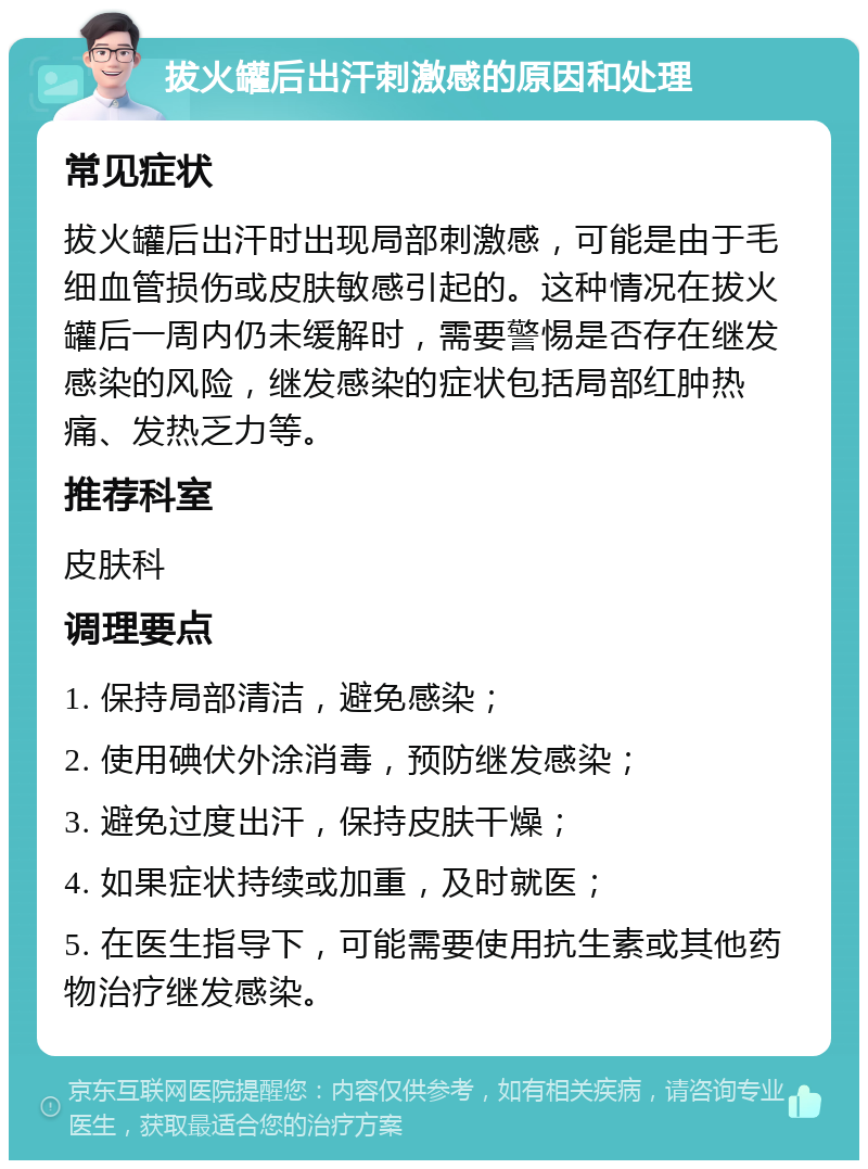 拔火罐后出汗刺激感的原因和处理 常见症状 拔火罐后出汗时出现局部刺激感，可能是由于毛细血管损伤或皮肤敏感引起的。这种情况在拔火罐后一周内仍未缓解时，需要警惕是否存在继发感染的风险，继发感染的症状包括局部红肿热痛、发热乏力等。 推荐科室 皮肤科 调理要点 1. 保持局部清洁，避免感染； 2. 使用碘伏外涂消毒，预防继发感染； 3. 避免过度出汗，保持皮肤干燥； 4. 如果症状持续或加重，及时就医； 5. 在医生指导下，可能需要使用抗生素或其他药物治疗继发感染。