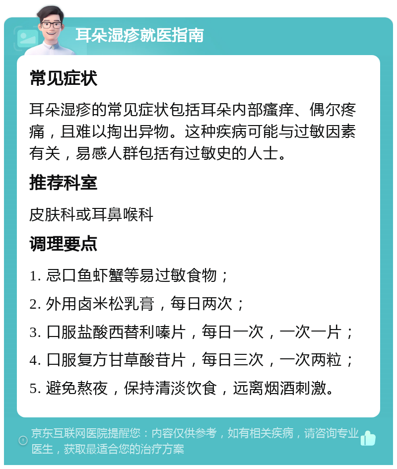 耳朵湿疹就医指南 常见症状 耳朵湿疹的常见症状包括耳朵内部瘙痒、偶尔疼痛，且难以掏出异物。这种疾病可能与过敏因素有关，易感人群包括有过敏史的人士。 推荐科室 皮肤科或耳鼻喉科 调理要点 1. 忌口鱼虾蟹等易过敏食物； 2. 外用卤米松乳膏，每日两次； 3. 口服盐酸西替利嗪片，每日一次，一次一片； 4. 口服复方甘草酸苷片，每日三次，一次两粒； 5. 避免熬夜，保持清淡饮食，远离烟酒刺激。