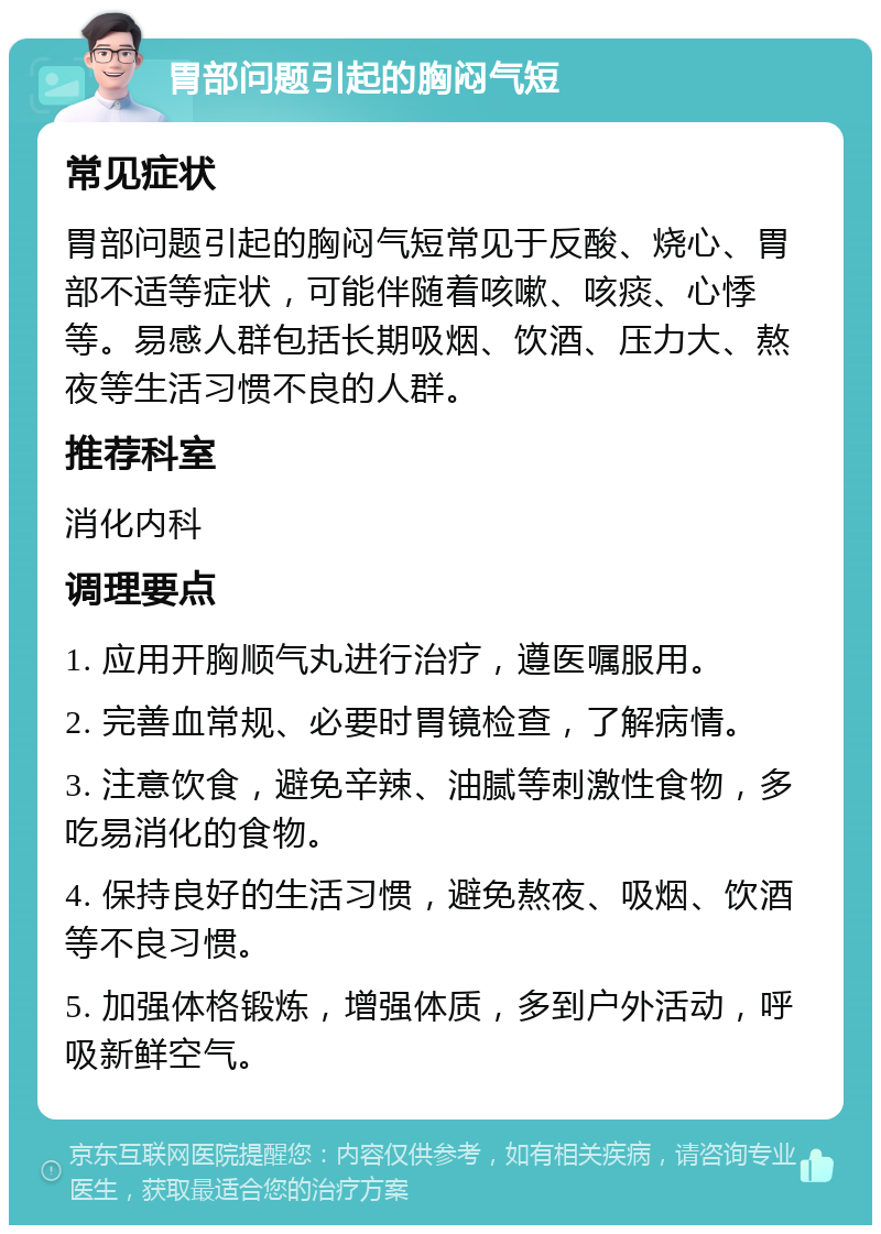 胃部问题引起的胸闷气短 常见症状 胃部问题引起的胸闷气短常见于反酸、烧心、胃部不适等症状，可能伴随着咳嗽、咳痰、心悸等。易感人群包括长期吸烟、饮酒、压力大、熬夜等生活习惯不良的人群。 推荐科室 消化内科 调理要点 1. 应用开胸顺气丸进行治疗，遵医嘱服用。 2. 完善血常规、必要时胃镜检查，了解病情。 3. 注意饮食，避免辛辣、油腻等刺激性食物，多吃易消化的食物。 4. 保持良好的生活习惯，避免熬夜、吸烟、饮酒等不良习惯。 5. 加强体格锻炼，增强体质，多到户外活动，呼吸新鲜空气。