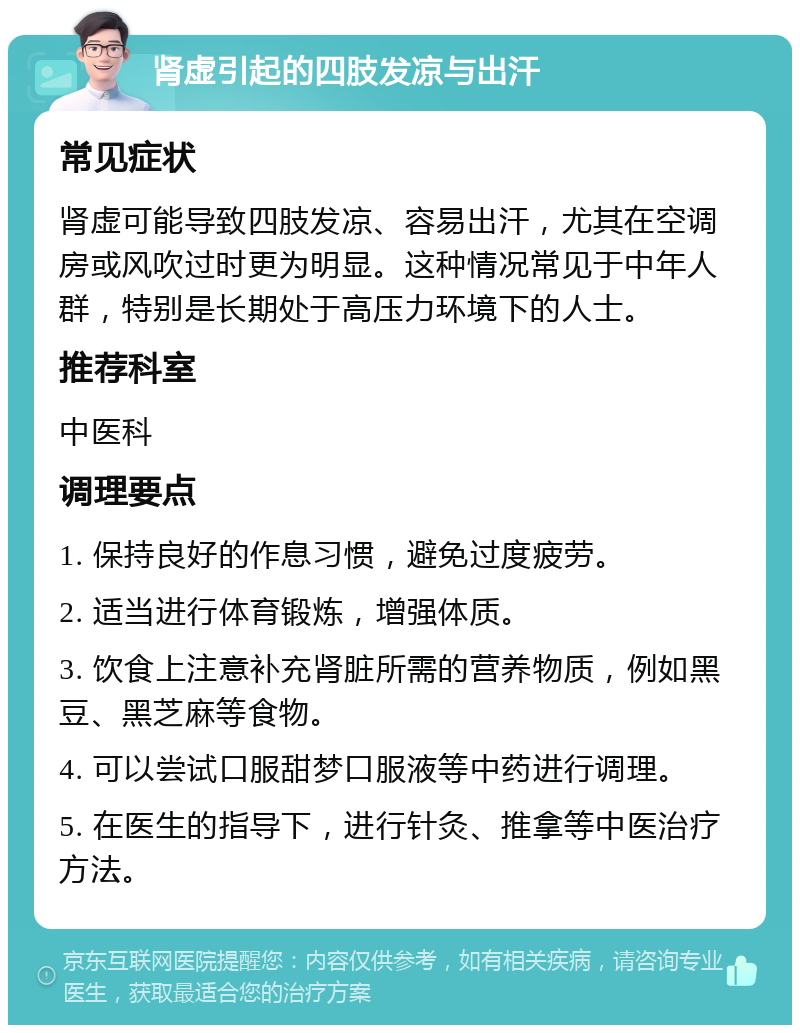 肾虚引起的四肢发凉与出汗 常见症状 肾虚可能导致四肢发凉、容易出汗，尤其在空调房或风吹过时更为明显。这种情况常见于中年人群，特别是长期处于高压力环境下的人士。 推荐科室 中医科 调理要点 1. 保持良好的作息习惯，避免过度疲劳。 2. 适当进行体育锻炼，增强体质。 3. 饮食上注意补充肾脏所需的营养物质，例如黑豆、黑芝麻等食物。 4. 可以尝试口服甜梦口服液等中药进行调理。 5. 在医生的指导下，进行针灸、推拿等中医治疗方法。