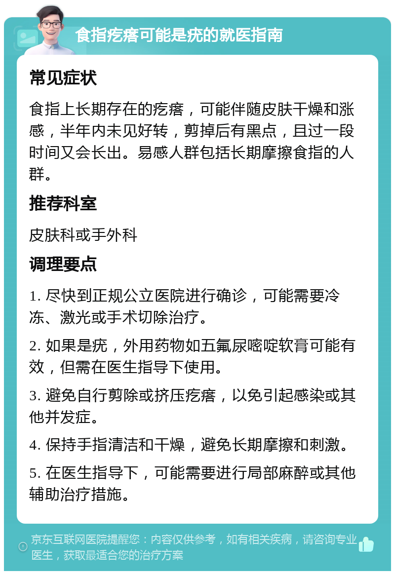 食指疙瘩可能是疣的就医指南 常见症状 食指上长期存在的疙瘩，可能伴随皮肤干燥和涨感，半年内未见好转，剪掉后有黑点，且过一段时间又会长出。易感人群包括长期摩擦食指的人群。 推荐科室 皮肤科或手外科 调理要点 1. 尽快到正规公立医院进行确诊，可能需要冷冻、激光或手术切除治疗。 2. 如果是疣，外用药物如五氟尿嘧啶软膏可能有效，但需在医生指导下使用。 3. 避免自行剪除或挤压疙瘩，以免引起感染或其他并发症。 4. 保持手指清洁和干燥，避免长期摩擦和刺激。 5. 在医生指导下，可能需要进行局部麻醉或其他辅助治疗措施。