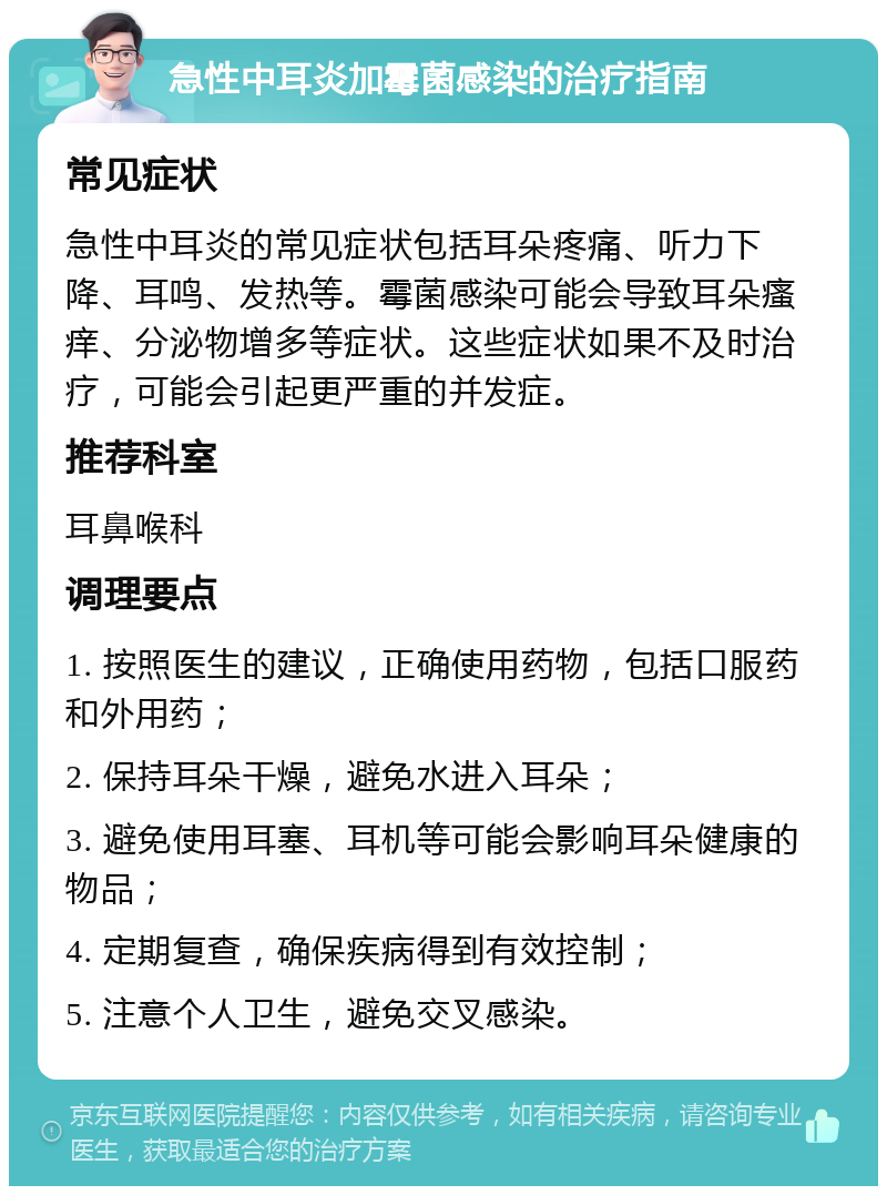 急性中耳炎加霉菌感染的治疗指南 常见症状 急性中耳炎的常见症状包括耳朵疼痛、听力下降、耳鸣、发热等。霉菌感染可能会导致耳朵瘙痒、分泌物增多等症状。这些症状如果不及时治疗，可能会引起更严重的并发症。 推荐科室 耳鼻喉科 调理要点 1. 按照医生的建议，正确使用药物，包括口服药和外用药； 2. 保持耳朵干燥，避免水进入耳朵； 3. 避免使用耳塞、耳机等可能会影响耳朵健康的物品； 4. 定期复查，确保疾病得到有效控制； 5. 注意个人卫生，避免交叉感染。