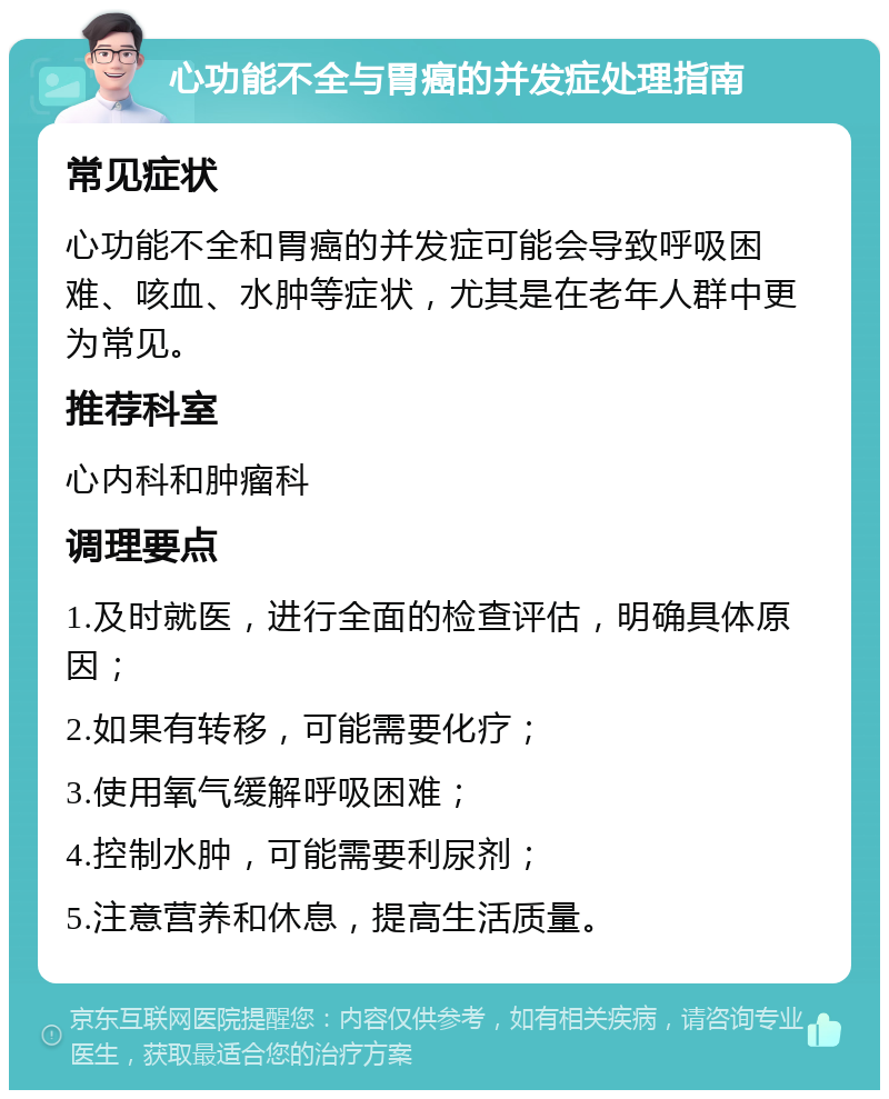 心功能不全与胃癌的并发症处理指南 常见症状 心功能不全和胃癌的并发症可能会导致呼吸困难、咳血、水肿等症状，尤其是在老年人群中更为常见。 推荐科室 心内科和肿瘤科 调理要点 1.及时就医，进行全面的检查评估，明确具体原因； 2.如果有转移，可能需要化疗； 3.使用氧气缓解呼吸困难； 4.控制水肿，可能需要利尿剂； 5.注意营养和休息，提高生活质量。