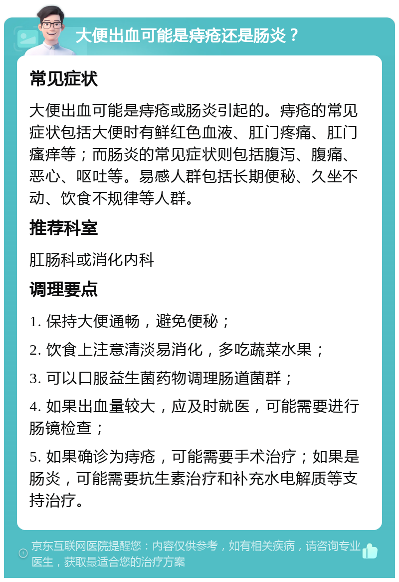 大便出血可能是痔疮还是肠炎？ 常见症状 大便出血可能是痔疮或肠炎引起的。痔疮的常见症状包括大便时有鲜红色血液、肛门疼痛、肛门瘙痒等；而肠炎的常见症状则包括腹泻、腹痛、恶心、呕吐等。易感人群包括长期便秘、久坐不动、饮食不规律等人群。 推荐科室 肛肠科或消化内科 调理要点 1. 保持大便通畅，避免便秘； 2. 饮食上注意清淡易消化，多吃蔬菜水果； 3. 可以口服益生菌药物调理肠道菌群； 4. 如果出血量较大，应及时就医，可能需要进行肠镜检查； 5. 如果确诊为痔疮，可能需要手术治疗；如果是肠炎，可能需要抗生素治疗和补充水电解质等支持治疗。