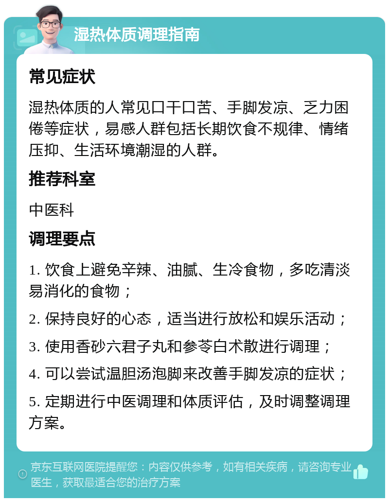 湿热体质调理指南 常见症状 湿热体质的人常见口干口苦、手脚发凉、乏力困倦等症状，易感人群包括长期饮食不规律、情绪压抑、生活环境潮湿的人群。 推荐科室 中医科 调理要点 1. 饮食上避免辛辣、油腻、生冷食物，多吃清淡易消化的食物； 2. 保持良好的心态，适当进行放松和娱乐活动； 3. 使用香砂六君子丸和参苓白术散进行调理； 4. 可以尝试温胆汤泡脚来改善手脚发凉的症状； 5. 定期进行中医调理和体质评估，及时调整调理方案。