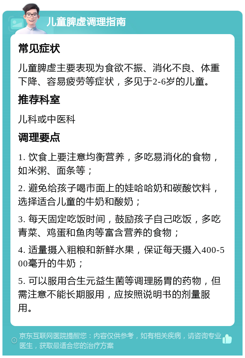 儿童脾虚调理指南 常见症状 儿童脾虚主要表现为食欲不振、消化不良、体重下降、容易疲劳等症状，多见于2-6岁的儿童。 推荐科室 儿科或中医科 调理要点 1. 饮食上要注意均衡营养，多吃易消化的食物，如米粥、面条等； 2. 避免给孩子喝市面上的娃哈哈奶和碳酸饮料，选择适合儿童的牛奶和酸奶； 3. 每天固定吃饭时间，鼓励孩子自己吃饭，多吃青菜、鸡蛋和鱼肉等富含营养的食物； 4. 适量摄入粗粮和新鲜水果，保证每天摄入400-500毫升的牛奶； 5. 可以服用合生元益生菌等调理肠胃的药物，但需注意不能长期服用，应按照说明书的剂量服用。