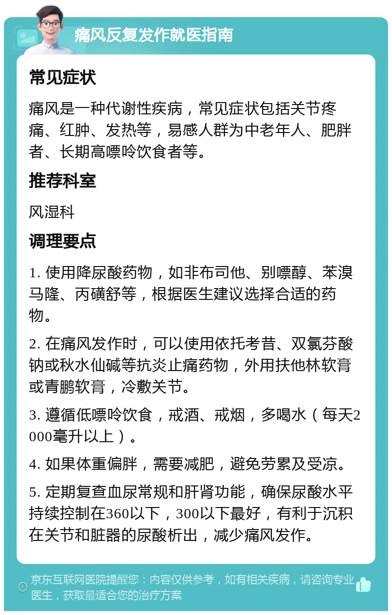 痛风反复发作就医指南 常见症状 痛风是一种代谢性疾病，常见症状包括关节疼痛、红肿、发热等，易感人群为中老年人、肥胖者、长期高嘌呤饮食者等。 推荐科室 风湿科 调理要点 1. 使用降尿酸药物，如非布司他、别嘌醇、苯溴马隆、丙磺舒等，根据医生建议选择合适的药物。 2. 在痛风发作时，可以使用依托考昔、双氯芬酸钠或秋水仙碱等抗炎止痛药物，外用扶他林软膏或青鹏软膏，冷敷关节。 3. 遵循低嘌呤饮食，戒酒、戒烟，多喝水（每天2000毫升以上）。 4. 如果体重偏胖，需要减肥，避免劳累及受凉。 5. 定期复查血尿常规和肝肾功能，确保尿酸水平持续控制在360以下，300以下最好，有利于沉积在关节和脏器的尿酸析出，减少痛风发作。