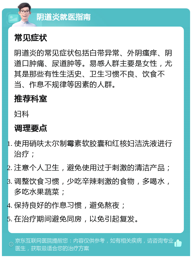 阴道炎就医指南 常见症状 阴道炎的常见症状包括白带异常、外阴瘙痒、阴道口肿痛、尿道肿等。易感人群主要是女性，尤其是那些有性生活史、卫生习惯不良、饮食不当、作息不规律等因素的人群。 推荐科室 妇科 调理要点 使用硝呋太尔制霉素软胶囊和红核妇洁洗液进行治疗； 注意个人卫生，避免使用过于刺激的清洁产品； 调整饮食习惯，少吃辛辣刺激的食物，多喝水，多吃水果蔬菜； 保持良好的作息习惯，避免熬夜； 在治疗期间避免同房，以免引起复发。