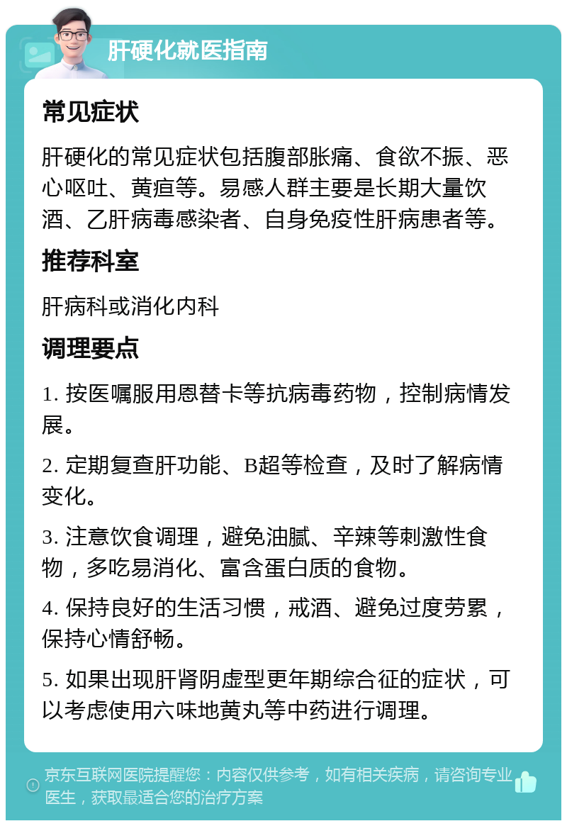 肝硬化就医指南 常见症状 肝硬化的常见症状包括腹部胀痛、食欲不振、恶心呕吐、黄疸等。易感人群主要是长期大量饮酒、乙肝病毒感染者、自身免疫性肝病患者等。 推荐科室 肝病科或消化内科 调理要点 1. 按医嘱服用恩替卡等抗病毒药物，控制病情发展。 2. 定期复查肝功能、B超等检查，及时了解病情变化。 3. 注意饮食调理，避免油腻、辛辣等刺激性食物，多吃易消化、富含蛋白质的食物。 4. 保持良好的生活习惯，戒酒、避免过度劳累，保持心情舒畅。 5. 如果出现肝肾阴虚型更年期综合征的症状，可以考虑使用六味地黄丸等中药进行调理。