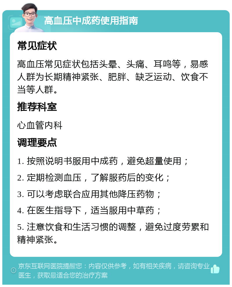 高血压中成药使用指南 常见症状 高血压常见症状包括头晕、头痛、耳鸣等，易感人群为长期精神紧张、肥胖、缺乏运动、饮食不当等人群。 推荐科室 心血管内科 调理要点 1. 按照说明书服用中成药，避免超量使用； 2. 定期检测血压，了解服药后的变化； 3. 可以考虑联合应用其他降压药物； 4. 在医生指导下，适当服用中草药； 5. 注意饮食和生活习惯的调整，避免过度劳累和精神紧张。