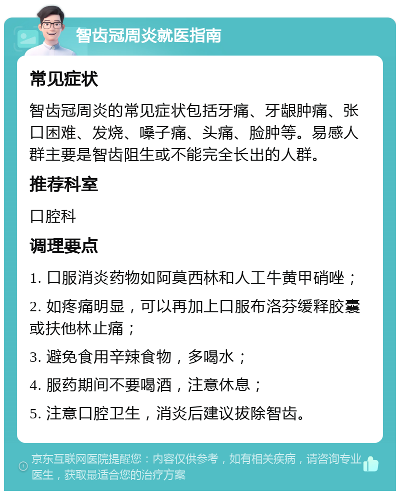 智齿冠周炎就医指南 常见症状 智齿冠周炎的常见症状包括牙痛、牙龈肿痛、张口困难、发烧、嗓子痛、头痛、脸肿等。易感人群主要是智齿阻生或不能完全长出的人群。 推荐科室 口腔科 调理要点 1. 口服消炎药物如阿莫西林和人工牛黄甲硝唑； 2. 如疼痛明显，可以再加上口服布洛芬缓释胶囊或扶他林止痛； 3. 避免食用辛辣食物，多喝水； 4. 服药期间不要喝酒，注意休息； 5. 注意口腔卫生，消炎后建议拔除智齿。