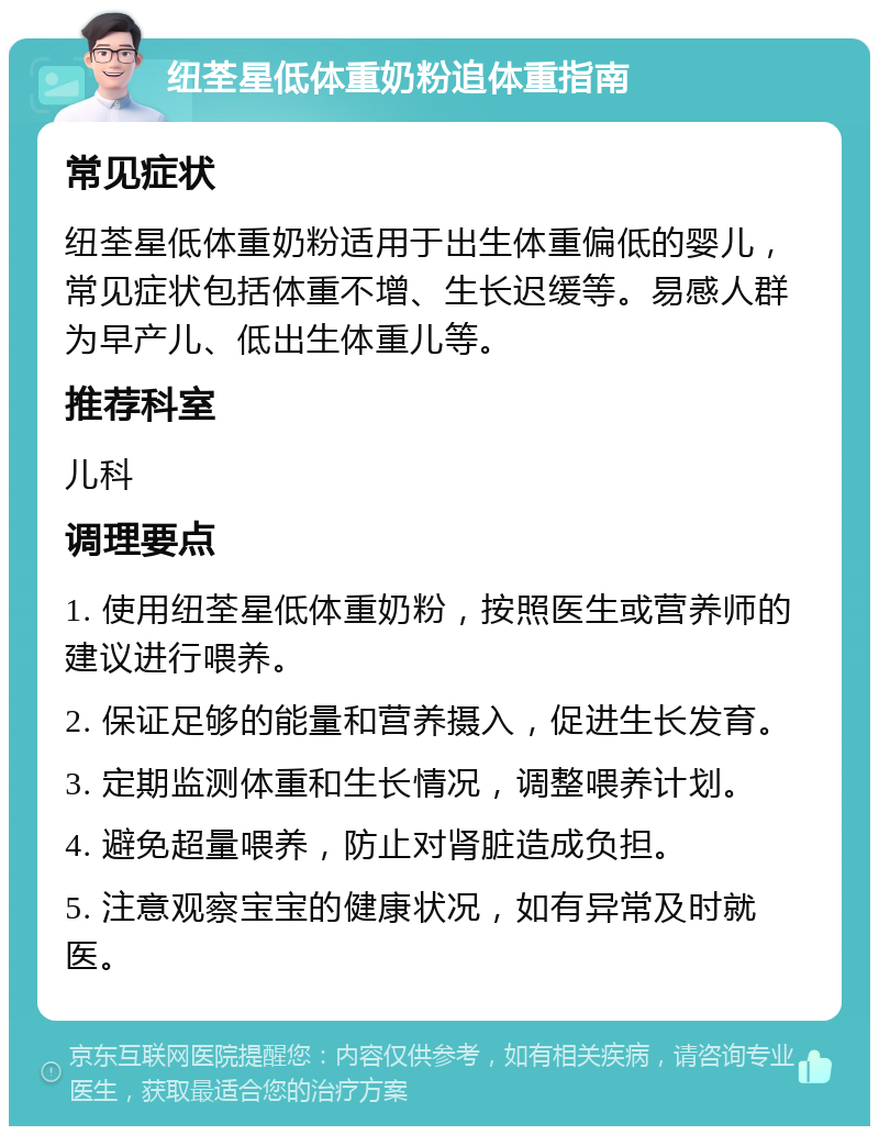 纽荃星低体重奶粉追体重指南 常见症状 纽荃星低体重奶粉适用于出生体重偏低的婴儿，常见症状包括体重不增、生长迟缓等。易感人群为早产儿、低出生体重儿等。 推荐科室 儿科 调理要点 1. 使用纽荃星低体重奶粉，按照医生或营养师的建议进行喂养。 2. 保证足够的能量和营养摄入，促进生长发育。 3. 定期监测体重和生长情况，调整喂养计划。 4. 避免超量喂养，防止对肾脏造成负担。 5. 注意观察宝宝的健康状况，如有异常及时就医。