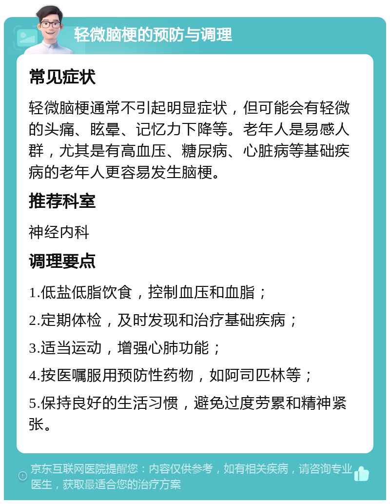 轻微脑梗的预防与调理 常见症状 轻微脑梗通常不引起明显症状，但可能会有轻微的头痛、眩晕、记忆力下降等。老年人是易感人群，尤其是有高血压、糖尿病、心脏病等基础疾病的老年人更容易发生脑梗。 推荐科室 神经内科 调理要点 1.低盐低脂饮食，控制血压和血脂； 2.定期体检，及时发现和治疗基础疾病； 3.适当运动，增强心肺功能； 4.按医嘱服用预防性药物，如阿司匹林等； 5.保持良好的生活习惯，避免过度劳累和精神紧张。