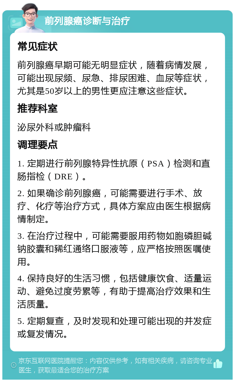 前列腺癌诊断与治疗 常见症状 前列腺癌早期可能无明显症状，随着病情发展，可能出现尿频、尿急、排尿困难、血尿等症状，尤其是50岁以上的男性更应注意这些症状。 推荐科室 泌尿外科或肿瘤科 调理要点 1. 定期进行前列腺特异性抗原（PSA）检测和直肠指检（DRE）。 2. 如果确诊前列腺癌，可能需要进行手术、放疗、化疗等治疗方式，具体方案应由医生根据病情制定。 3. 在治疗过程中，可能需要服用药物如胞磷胆碱钠胶囊和豨红通络口服液等，应严格按照医嘱使用。 4. 保持良好的生活习惯，包括健康饮食、适量运动、避免过度劳累等，有助于提高治疗效果和生活质量。 5. 定期复查，及时发现和处理可能出现的并发症或复发情况。