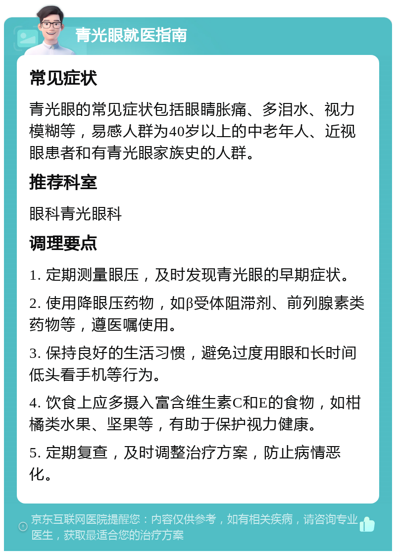 青光眼就医指南 常见症状 青光眼的常见症状包括眼睛胀痛、多泪水、视力模糊等，易感人群为40岁以上的中老年人、近视眼患者和有青光眼家族史的人群。 推荐科室 眼科青光眼科 调理要点 1. 定期测量眼压，及时发现青光眼的早期症状。 2. 使用降眼压药物，如β受体阻滞剂、前列腺素类药物等，遵医嘱使用。 3. 保持良好的生活习惯，避免过度用眼和长时间低头看手机等行为。 4. 饮食上应多摄入富含维生素C和E的食物，如柑橘类水果、坚果等，有助于保护视力健康。 5. 定期复查，及时调整治疗方案，防止病情恶化。