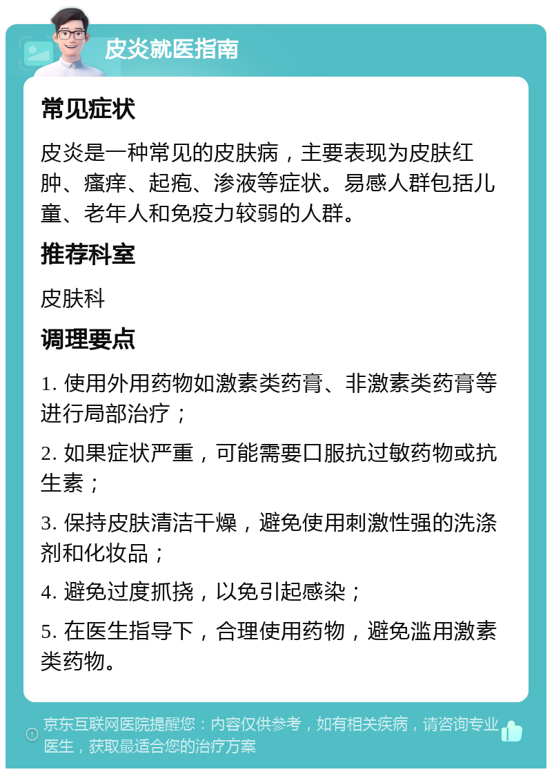 皮炎就医指南 常见症状 皮炎是一种常见的皮肤病，主要表现为皮肤红肿、瘙痒、起疱、渗液等症状。易感人群包括儿童、老年人和免疫力较弱的人群。 推荐科室 皮肤科 调理要点 1. 使用外用药物如激素类药膏、非激素类药膏等进行局部治疗； 2. 如果症状严重，可能需要口服抗过敏药物或抗生素； 3. 保持皮肤清洁干燥，避免使用刺激性强的洗涤剂和化妆品； 4. 避免过度抓挠，以免引起感染； 5. 在医生指导下，合理使用药物，避免滥用激素类药物。