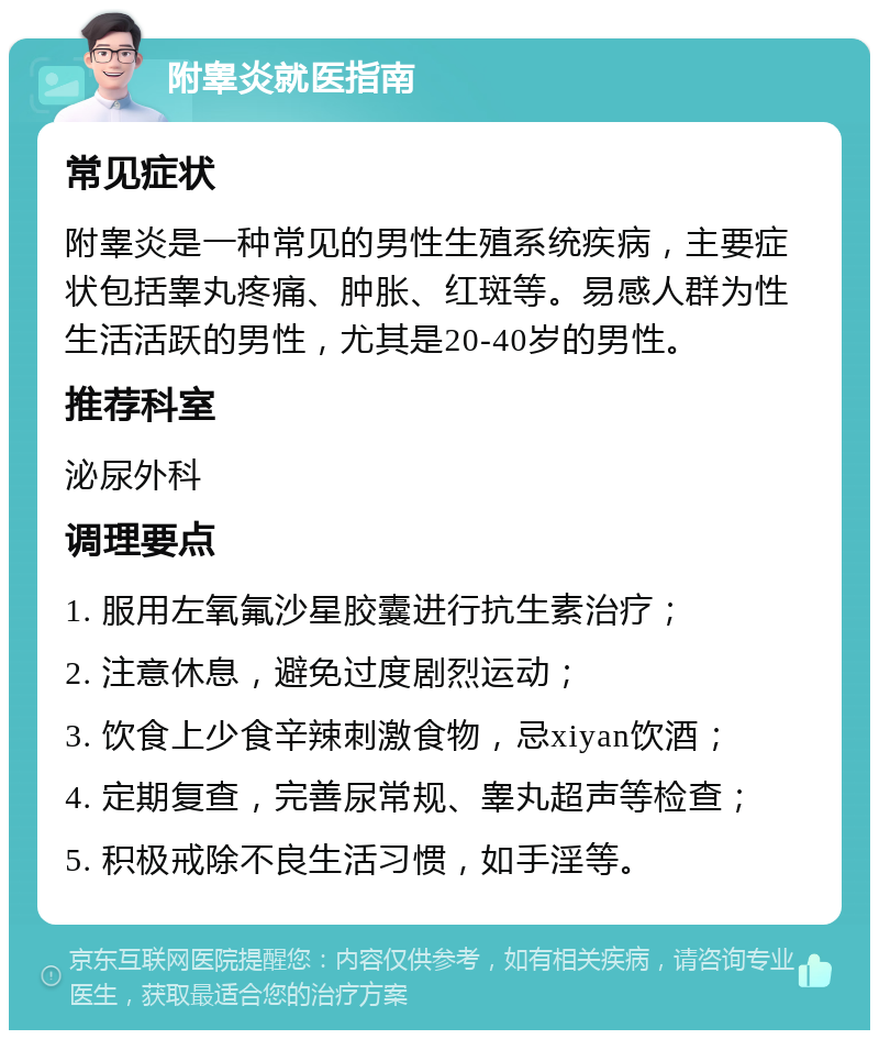 附睾炎就医指南 常见症状 附睾炎是一种常见的男性生殖系统疾病，主要症状包括睾丸疼痛、肿胀、红斑等。易感人群为性生活活跃的男性，尤其是20-40岁的男性。 推荐科室 泌尿外科 调理要点 1. 服用左氧氟沙星胶囊进行抗生素治疗； 2. 注意休息，避免过度剧烈运动； 3. 饮食上少食辛辣刺激食物，忌xiyan饮酒； 4. 定期复查，完善尿常规、睾丸超声等检查； 5. 积极戒除不良生活习惯，如手淫等。