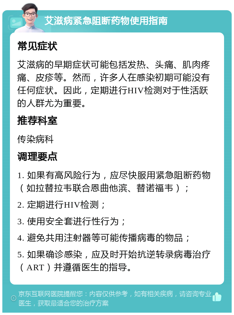 艾滋病紧急阻断药物使用指南 常见症状 艾滋病的早期症状可能包括发热、头痛、肌肉疼痛、皮疹等。然而，许多人在感染初期可能没有任何症状。因此，定期进行HIV检测对于性活跃的人群尤为重要。 推荐科室 传染病科 调理要点 1. 如果有高风险行为，应尽快服用紧急阻断药物（如拉替拉韦联合恩曲他滨、替诺福韦）； 2. 定期进行HIV检测； 3. 使用安全套进行性行为； 4. 避免共用注射器等可能传播病毒的物品； 5. 如果确诊感染，应及时开始抗逆转录病毒治疗（ART）并遵循医生的指导。