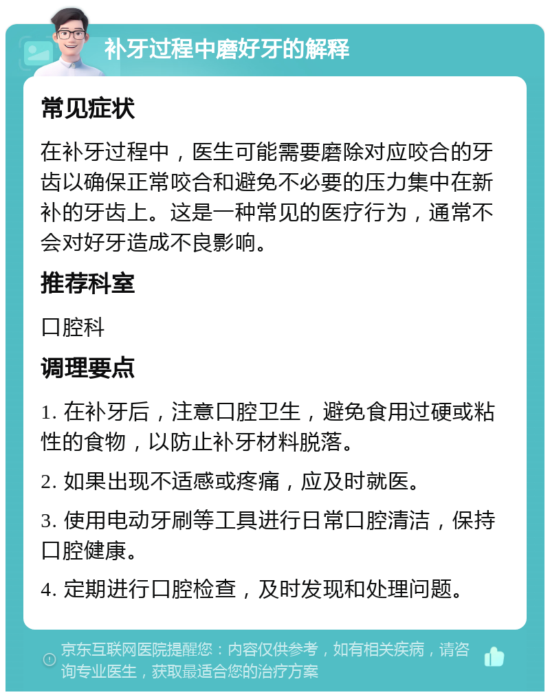 补牙过程中磨好牙的解释 常见症状 在补牙过程中，医生可能需要磨除对应咬合的牙齿以确保正常咬合和避免不必要的压力集中在新补的牙齿上。这是一种常见的医疗行为，通常不会对好牙造成不良影响。 推荐科室 口腔科 调理要点 1. 在补牙后，注意口腔卫生，避免食用过硬或粘性的食物，以防止补牙材料脱落。 2. 如果出现不适感或疼痛，应及时就医。 3. 使用电动牙刷等工具进行日常口腔清洁，保持口腔健康。 4. 定期进行口腔检查，及时发现和处理问题。