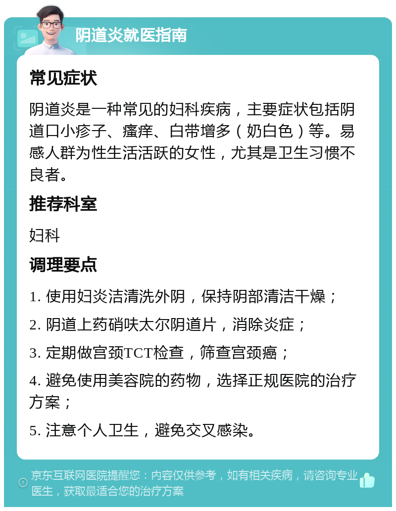 阴道炎就医指南 常见症状 阴道炎是一种常见的妇科疾病，主要症状包括阴道口小疹子、瘙痒、白带增多（奶白色）等。易感人群为性生活活跃的女性，尤其是卫生习惯不良者。 推荐科室 妇科 调理要点 1. 使用妇炎洁清洗外阴，保持阴部清洁干燥； 2. 阴道上药硝呋太尔阴道片，消除炎症； 3. 定期做宫颈TCT检查，筛查宫颈癌； 4. 避免使用美容院的药物，选择正规医院的治疗方案； 5. 注意个人卫生，避免交叉感染。