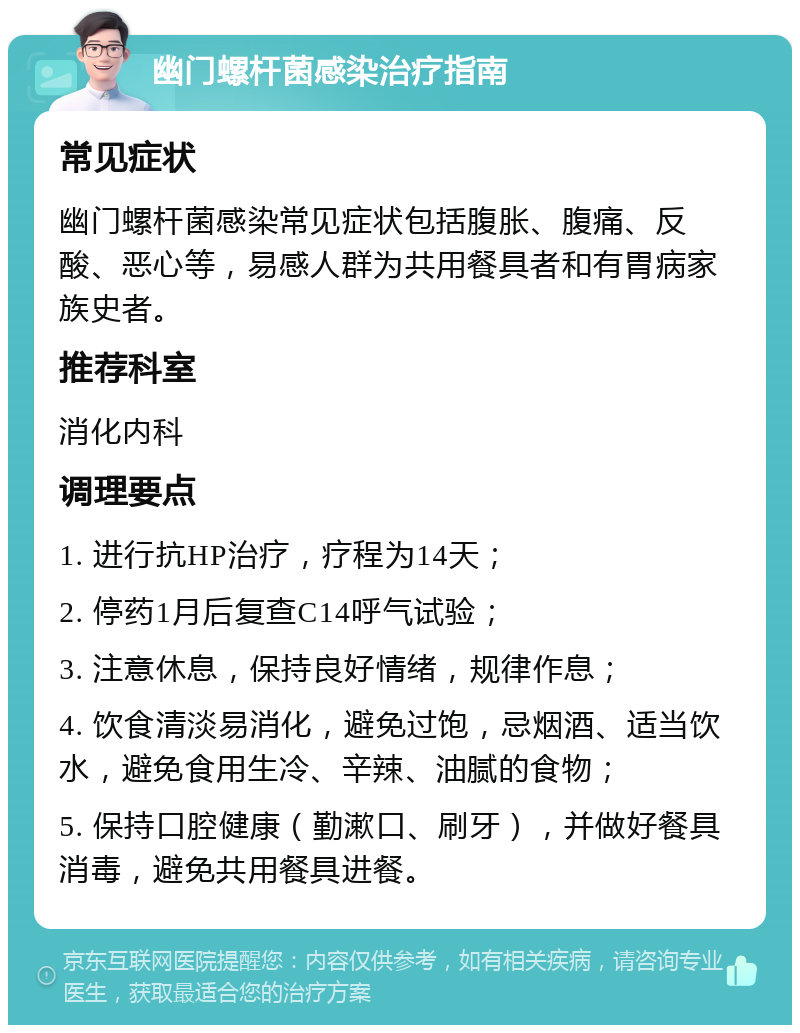 幽门螺杆菌感染治疗指南 常见症状 幽门螺杆菌感染常见症状包括腹胀、腹痛、反酸、恶心等，易感人群为共用餐具者和有胃病家族史者。 推荐科室 消化内科 调理要点 1. 进行抗HP治疗，疗程为14天； 2. 停药1月后复查C14呼气试验； 3. 注意休息，保持良好情绪，规律作息； 4. 饮食清淡易消化，避免过饱，忌烟酒、适当饮水，避免食用生冷、辛辣、油腻的食物； 5. 保持口腔健康（勤漱口、刷牙），并做好餐具消毒，避免共用餐具进餐。