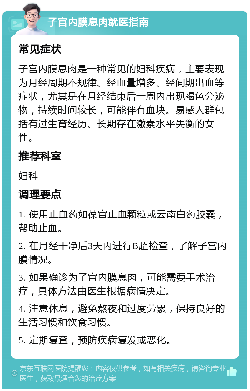 子宫内膜息肉就医指南 常见症状 子宫内膜息肉是一种常见的妇科疾病，主要表现为月经周期不规律、经血量增多、经间期出血等症状，尤其是在月经结束后一周内出现褐色分泌物，持续时间较长，可能伴有血块。易感人群包括有过生育经历、长期存在激素水平失衡的女性。 推荐科室 妇科 调理要点 1. 使用止血药如葆宫止血颗粒或云南白药胶囊，帮助止血。 2. 在月经干净后3天内进行B超检查，了解子宫内膜情况。 3. 如果确诊为子宫内膜息肉，可能需要手术治疗，具体方法由医生根据病情决定。 4. 注意休息，避免熬夜和过度劳累，保持良好的生活习惯和饮食习惯。 5. 定期复查，预防疾病复发或恶化。