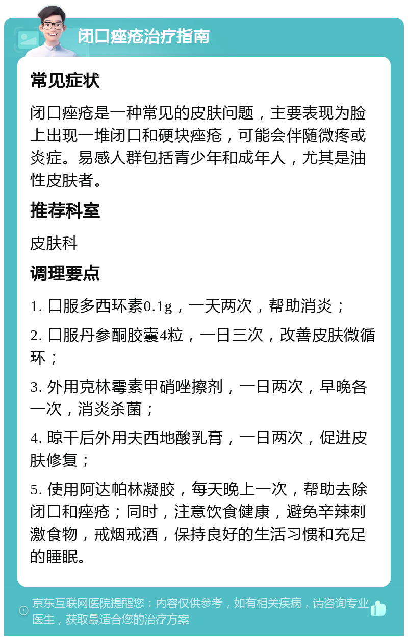 闭口痤疮治疗指南 常见症状 闭口痤疮是一种常见的皮肤问题，主要表现为脸上出现一堆闭口和硬块痤疮，可能会伴随微疼或炎症。易感人群包括青少年和成年人，尤其是油性皮肤者。 推荐科室 皮肤科 调理要点 1. 口服多西环素0.1g，一天两次，帮助消炎； 2. 口服丹参酮胶囊4粒，一日三次，改善皮肤微循环； 3. 外用克林霉素甲硝唑擦剂，一日两次，早晚各一次，消炎杀菌； 4. 晾干后外用夫西地酸乳膏，一日两次，促进皮肤修复； 5. 使用阿达帕林凝胶，每天晚上一次，帮助去除闭口和痤疮；同时，注意饮食健康，避免辛辣刺激食物，戒烟戒酒，保持良好的生活习惯和充足的睡眠。