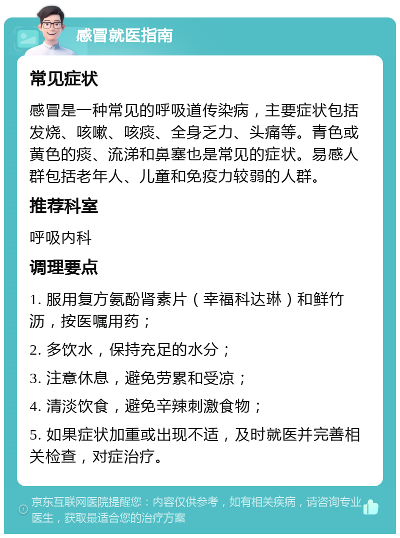 感冒就医指南 常见症状 感冒是一种常见的呼吸道传染病，主要症状包括发烧、咳嗽、咳痰、全身乏力、头痛等。青色或黄色的痰、流涕和鼻塞也是常见的症状。易感人群包括老年人、儿童和免疫力较弱的人群。 推荐科室 呼吸内科 调理要点 1. 服用复方氨酚肾素片（幸福科达琳）和鲜竹沥，按医嘱用药； 2. 多饮水，保持充足的水分； 3. 注意休息，避免劳累和受凉； 4. 清淡饮食，避免辛辣刺激食物； 5. 如果症状加重或出现不适，及时就医并完善相关检查，对症治疗。