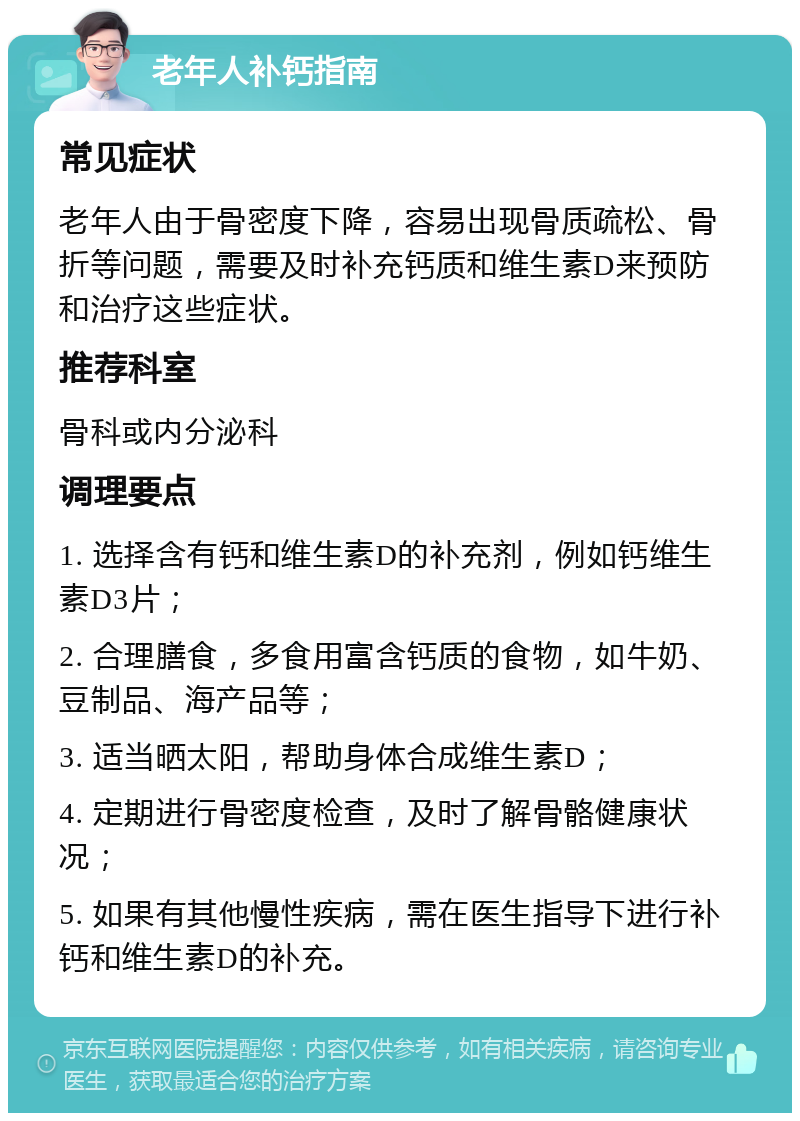 老年人补钙指南 常见症状 老年人由于骨密度下降，容易出现骨质疏松、骨折等问题，需要及时补充钙质和维生素D来预防和治疗这些症状。 推荐科室 骨科或内分泌科 调理要点 1. 选择含有钙和维生素D的补充剂，例如钙维生素D3片； 2. 合理膳食，多食用富含钙质的食物，如牛奶、豆制品、海产品等； 3. 适当晒太阳，帮助身体合成维生素D； 4. 定期进行骨密度检查，及时了解骨骼健康状况； 5. 如果有其他慢性疾病，需在医生指导下进行补钙和维生素D的补充。