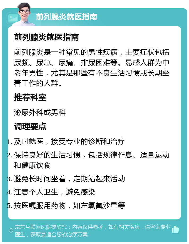 前列腺炎就医指南 前列腺炎就医指南 前列腺炎是一种常见的男性疾病，主要症状包括尿频、尿急、尿痛、排尿困难等。易感人群为中老年男性，尤其是那些有不良生活习惯或长期坐着工作的人群。 推荐科室 泌尿外科或男科 调理要点 及时就医，接受专业的诊断和治疗 保持良好的生活习惯，包括规律作息、适量运动和健康饮食 避免长时间坐着，定期站起来活动 注意个人卫生，避免感染 按医嘱服用药物，如左氧氟沙星等