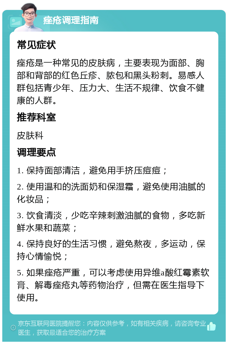 痤疮调理指南 常见症状 痤疮是一种常见的皮肤病，主要表现为面部、胸部和背部的红色丘疹、脓包和黑头粉刺。易感人群包括青少年、压力大、生活不规律、饮食不健康的人群。 推荐科室 皮肤科 调理要点 1. 保持面部清洁，避免用手挤压痘痘； 2. 使用温和的洗面奶和保湿霜，避免使用油腻的化妆品； 3. 饮食清淡，少吃辛辣刺激油腻的食物，多吃新鲜水果和蔬菜； 4. 保持良好的生活习惯，避免熬夜，多运动，保持心情愉悦； 5. 如果痤疮严重，可以考虑使用异维a酸红霉素软膏、解毒痤疮丸等药物治疗，但需在医生指导下使用。