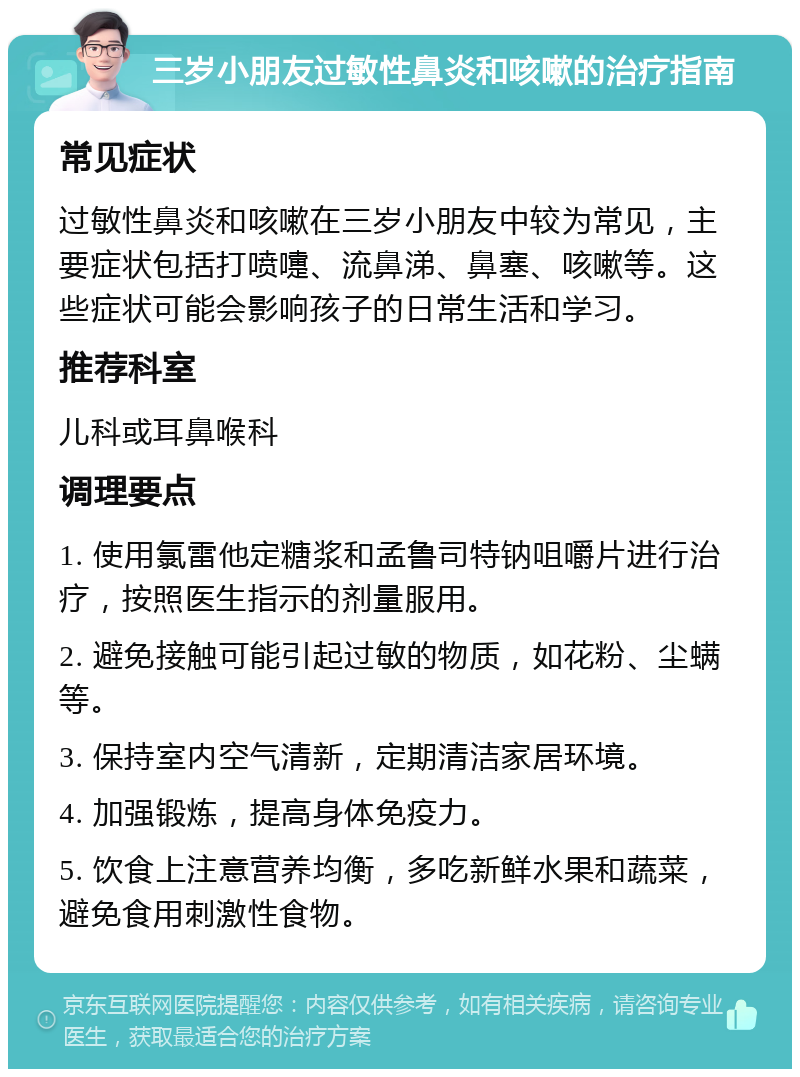 三岁小朋友过敏性鼻炎和咳嗽的治疗指南 常见症状 过敏性鼻炎和咳嗽在三岁小朋友中较为常见，主要症状包括打喷嚏、流鼻涕、鼻塞、咳嗽等。这些症状可能会影响孩子的日常生活和学习。 推荐科室 儿科或耳鼻喉科 调理要点 1. 使用氯雷他定糖浆和孟鲁司特钠咀嚼片进行治疗，按照医生指示的剂量服用。 2. 避免接触可能引起过敏的物质，如花粉、尘螨等。 3. 保持室内空气清新，定期清洁家居环境。 4. 加强锻炼，提高身体免疫力。 5. 饮食上注意营养均衡，多吃新鲜水果和蔬菜，避免食用刺激性食物。