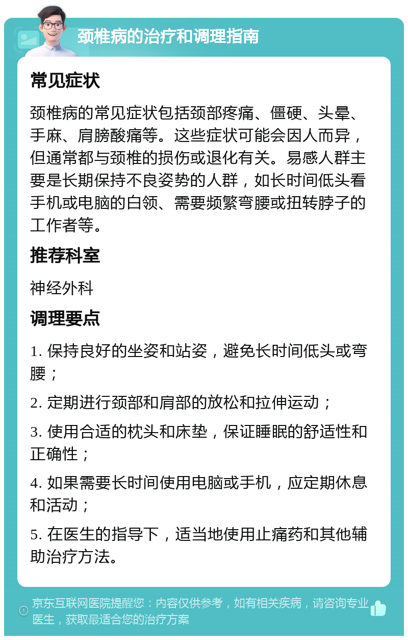 颈椎病的治疗和调理指南 常见症状 颈椎病的常见症状包括颈部疼痛、僵硬、头晕、手麻、肩膀酸痛等。这些症状可能会因人而异，但通常都与颈椎的损伤或退化有关。易感人群主要是长期保持不良姿势的人群，如长时间低头看手机或电脑的白领、需要频繁弯腰或扭转脖子的工作者等。 推荐科室 神经外科 调理要点 1. 保持良好的坐姿和站姿，避免长时间低头或弯腰； 2. 定期进行颈部和肩部的放松和拉伸运动； 3. 使用合适的枕头和床垫，保证睡眠的舒适性和正确性； 4. 如果需要长时间使用电脑或手机，应定期休息和活动； 5. 在医生的指导下，适当地使用止痛药和其他辅助治疗方法。