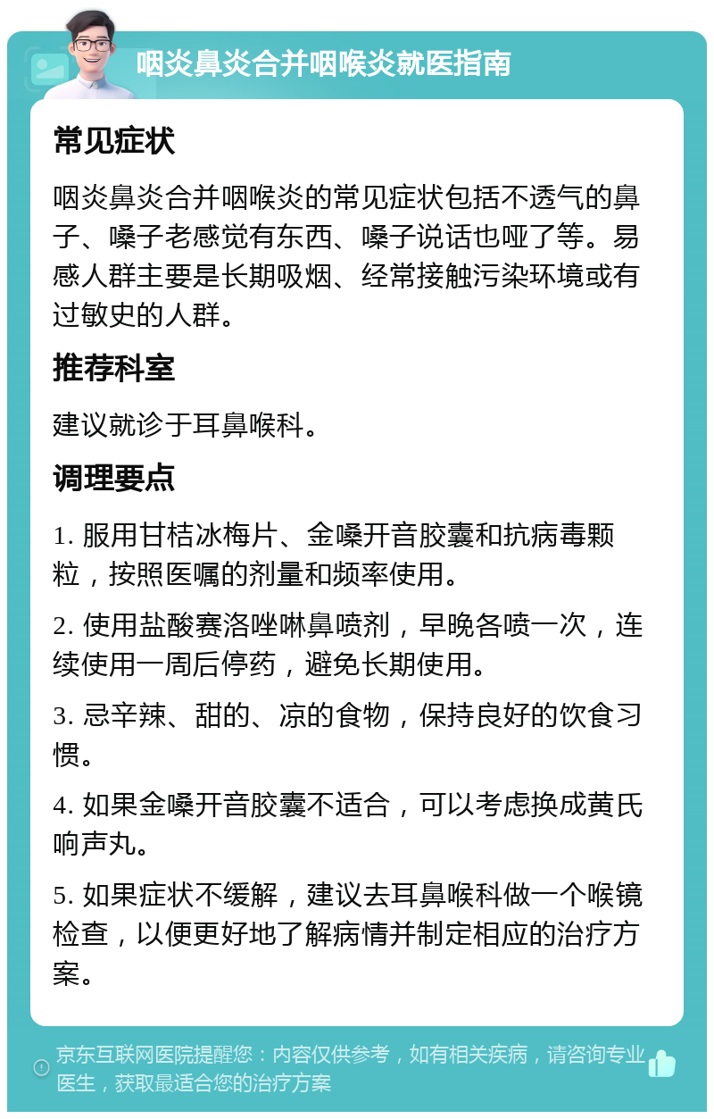 咽炎鼻炎合并咽喉炎就医指南 常见症状 咽炎鼻炎合并咽喉炎的常见症状包括不透气的鼻子、嗓子老感觉有东西、嗓子说话也哑了等。易感人群主要是长期吸烟、经常接触污染环境或有过敏史的人群。 推荐科室 建议就诊于耳鼻喉科。 调理要点 1. 服用甘桔冰梅片、金嗓开音胶囊和抗病毒颗粒，按照医嘱的剂量和频率使用。 2. 使用盐酸赛洛唑啉鼻喷剂，早晚各喷一次，连续使用一周后停药，避免长期使用。 3. 忌辛辣、甜的、凉的食物，保持良好的饮食习惯。 4. 如果金嗓开音胶囊不适合，可以考虑换成黄氏响声丸。 5. 如果症状不缓解，建议去耳鼻喉科做一个喉镜检查，以便更好地了解病情并制定相应的治疗方案。