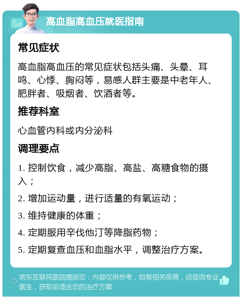 高血脂高血压就医指南 常见症状 高血脂高血压的常见症状包括头痛、头晕、耳鸣、心悸、胸闷等，易感人群主要是中老年人、肥胖者、吸烟者、饮酒者等。 推荐科室 心血管内科或内分泌科 调理要点 1. 控制饮食，减少高脂、高盐、高糖食物的摄入； 2. 增加运动量，进行适量的有氧运动； 3. 维持健康的体重； 4. 定期服用辛伐他汀等降脂药物； 5. 定期复查血压和血脂水平，调整治疗方案。