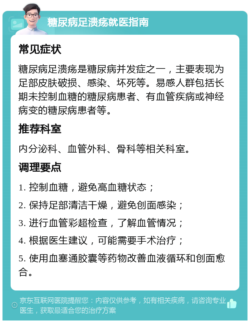 糖尿病足溃疡就医指南 常见症状 糖尿病足溃疡是糖尿病并发症之一，主要表现为足部皮肤破损、感染、坏死等。易感人群包括长期未控制血糖的糖尿病患者、有血管疾病或神经病变的糖尿病患者等。 推荐科室 内分泌科、血管外科、骨科等相关科室。 调理要点 1. 控制血糖，避免高血糖状态； 2. 保持足部清洁干燥，避免创面感染； 3. 进行血管彩超检查，了解血管情况； 4. 根据医生建议，可能需要手术治疗； 5. 使用血塞通胶囊等药物改善血液循环和创面愈合。