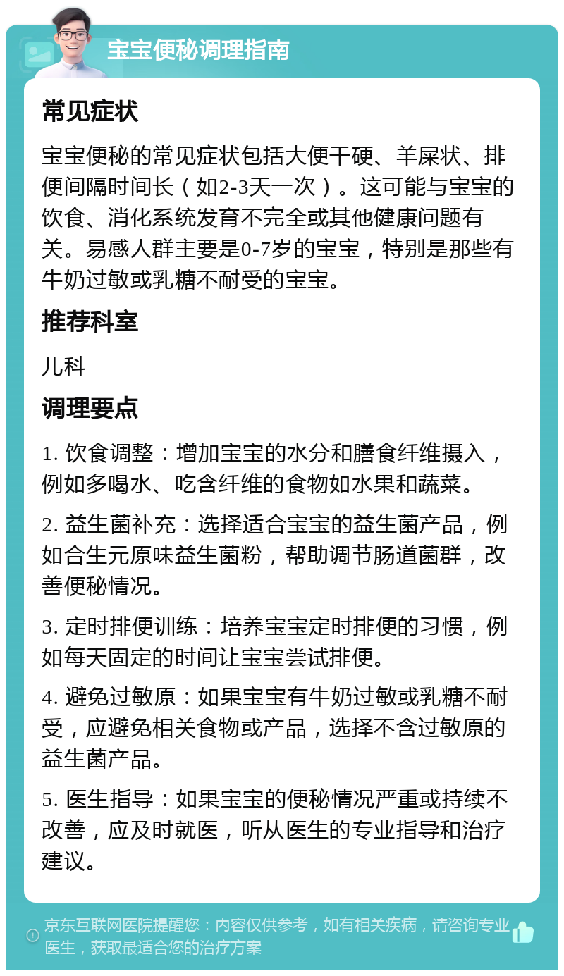 宝宝便秘调理指南 常见症状 宝宝便秘的常见症状包括大便干硬、羊屎状、排便间隔时间长（如2-3天一次）。这可能与宝宝的饮食、消化系统发育不完全或其他健康问题有关。易感人群主要是0-7岁的宝宝，特别是那些有牛奶过敏或乳糖不耐受的宝宝。 推荐科室 儿科 调理要点 1. 饮食调整：增加宝宝的水分和膳食纤维摄入，例如多喝水、吃含纤维的食物如水果和蔬菜。 2. 益生菌补充：选择适合宝宝的益生菌产品，例如合生元原味益生菌粉，帮助调节肠道菌群，改善便秘情况。 3. 定时排便训练：培养宝宝定时排便的习惯，例如每天固定的时间让宝宝尝试排便。 4. 避免过敏原：如果宝宝有牛奶过敏或乳糖不耐受，应避免相关食物或产品，选择不含过敏原的益生菌产品。 5. 医生指导：如果宝宝的便秘情况严重或持续不改善，应及时就医，听从医生的专业指导和治疗建议。