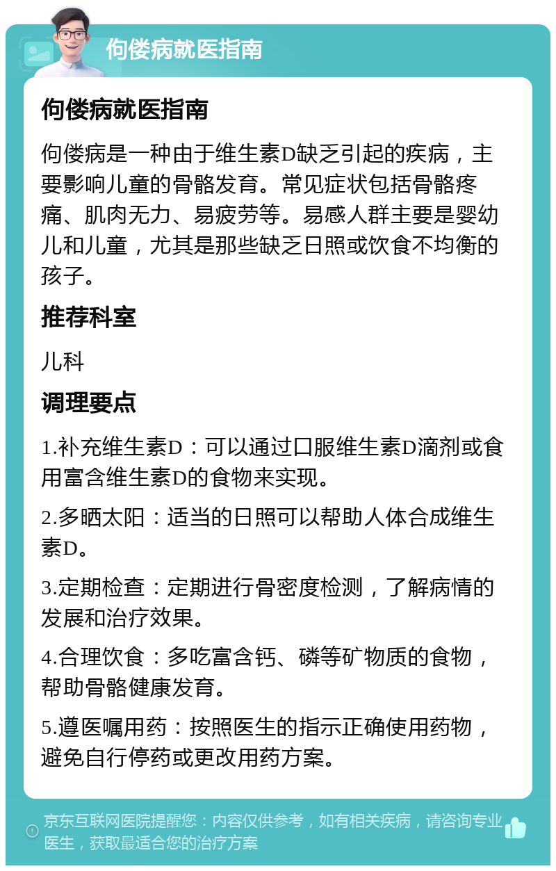 佝偻病就医指南 佝偻病就医指南 佝偻病是一种由于维生素D缺乏引起的疾病，主要影响儿童的骨骼发育。常见症状包括骨骼疼痛、肌肉无力、易疲劳等。易感人群主要是婴幼儿和儿童，尤其是那些缺乏日照或饮食不均衡的孩子。 推荐科室 儿科 调理要点 1.补充维生素D：可以通过口服维生素D滴剂或食用富含维生素D的食物来实现。 2.多晒太阳：适当的日照可以帮助人体合成维生素D。 3.定期检查：定期进行骨密度检测，了解病情的发展和治疗效果。 4.合理饮食：多吃富含钙、磷等矿物质的食物，帮助骨骼健康发育。 5.遵医嘱用药：按照医生的指示正确使用药物，避免自行停药或更改用药方案。