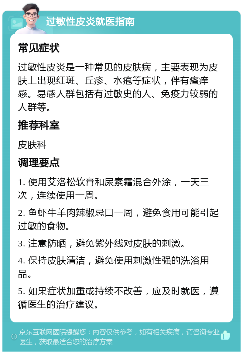 过敏性皮炎就医指南 常见症状 过敏性皮炎是一种常见的皮肤病，主要表现为皮肤上出现红斑、丘疹、水疱等症状，伴有瘙痒感。易感人群包括有过敏史的人、免疫力较弱的人群等。 推荐科室 皮肤科 调理要点 1. 使用艾洛松软膏和尿素霜混合外涂，一天三次，连续使用一周。 2. 鱼虾牛羊肉辣椒忌口一周，避免食用可能引起过敏的食物。 3. 注意防晒，避免紫外线对皮肤的刺激。 4. 保持皮肤清洁，避免使用刺激性强的洗浴用品。 5. 如果症状加重或持续不改善，应及时就医，遵循医生的治疗建议。