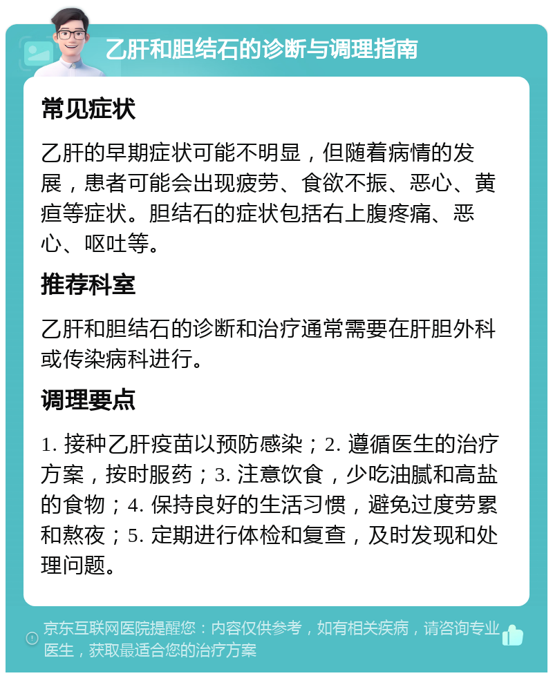 乙肝和胆结石的诊断与调理指南 常见症状 乙肝的早期症状可能不明显，但随着病情的发展，患者可能会出现疲劳、食欲不振、恶心、黄疸等症状。胆结石的症状包括右上腹疼痛、恶心、呕吐等。 推荐科室 乙肝和胆结石的诊断和治疗通常需要在肝胆外科或传染病科进行。 调理要点 1. 接种乙肝疫苗以预防感染；2. 遵循医生的治疗方案，按时服药；3. 注意饮食，少吃油腻和高盐的食物；4. 保持良好的生活习惯，避免过度劳累和熬夜；5. 定期进行体检和复查，及时发现和处理问题。