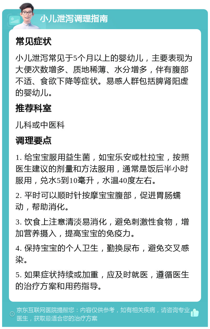 小儿泄泻调理指南 常见症状 小儿泄泻常见于5个月以上的婴幼儿，主要表现为大便次数增多、质地稀薄、水分增多，伴有腹部不适、食欲下降等症状。易感人群包括脾肾阳虚的婴幼儿。 推荐科室 儿科或中医科 调理要点 1. 给宝宝服用益生菌，如宝乐安或杜拉宝，按照医生建议的剂量和方法服用，通常是饭后半小时服用，兑水5到10毫升，水温40度左右。 2. 平时可以顺时针按摩宝宝腹部，促进胃肠蠕动，帮助消化。 3. 饮食上注意清淡易消化，避免刺激性食物，增加营养摄入，提高宝宝的免疫力。 4. 保持宝宝的个人卫生，勤换尿布，避免交叉感染。 5. 如果症状持续或加重，应及时就医，遵循医生的治疗方案和用药指导。