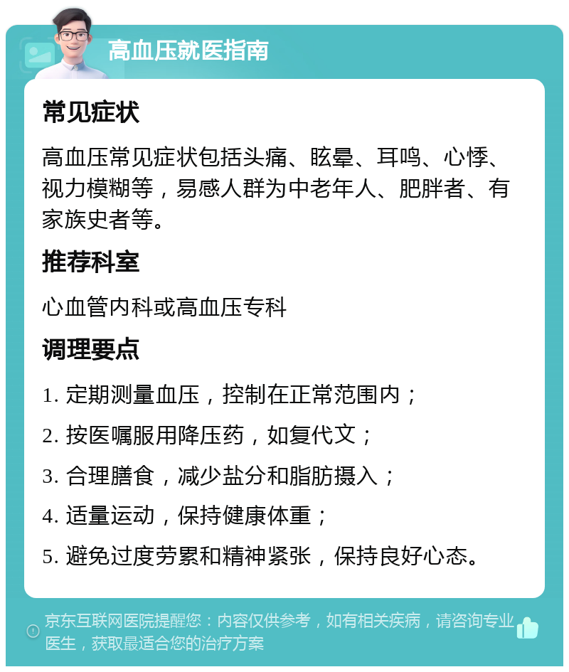 高血压就医指南 常见症状 高血压常见症状包括头痛、眩晕、耳鸣、心悸、视力模糊等，易感人群为中老年人、肥胖者、有家族史者等。 推荐科室 心血管内科或高血压专科 调理要点 1. 定期测量血压，控制在正常范围内； 2. 按医嘱服用降压药，如复代文； 3. 合理膳食，减少盐分和脂肪摄入； 4. 适量运动，保持健康体重； 5. 避免过度劳累和精神紧张，保持良好心态。